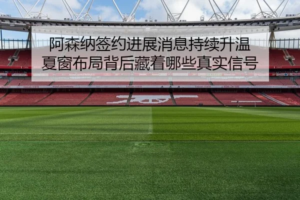 阿森纳签约进展消息持续升温 夏窗布局背后藏着哪些真实信号