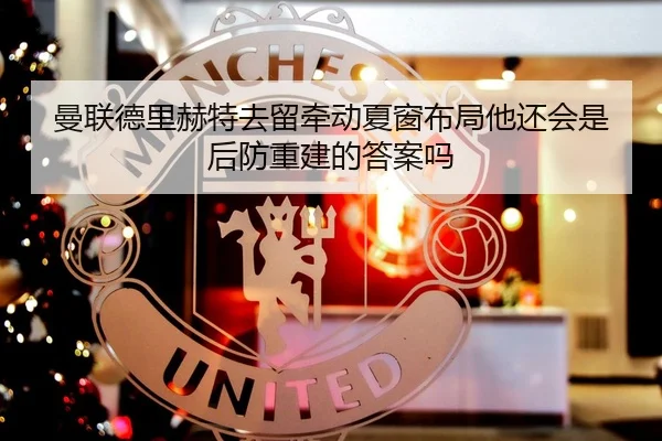 曼联德里赫特去留牵动夏窗布局他还会是后防重建的答案吗